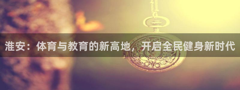 凯发官方正版app官方：淮安：体育与教育的新高地，开
